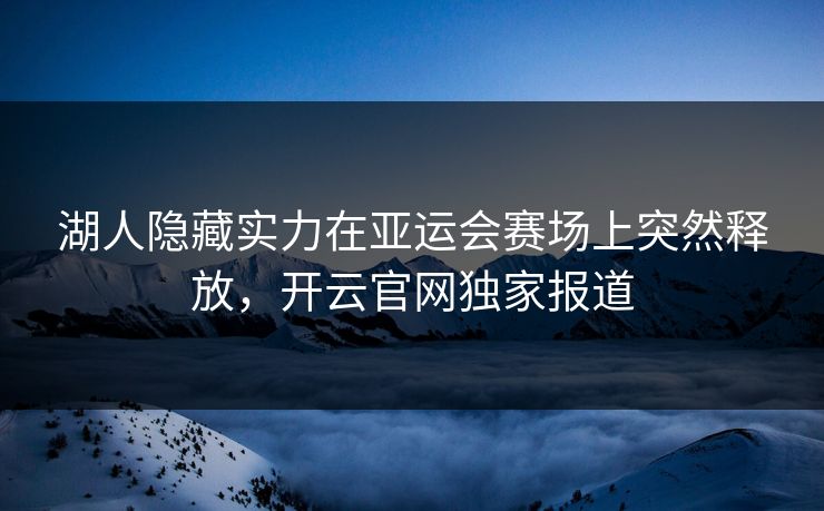 湖人隐藏实力在亚运会赛场上突然释放，开云官网独家报道