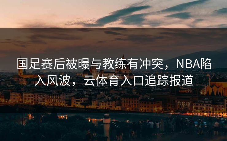 国足赛后被曝与教练有冲突，NBA陷入风波，云体育入口追踪报道