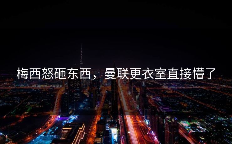 梅西怒砸东西，曼联更衣室直接懵了