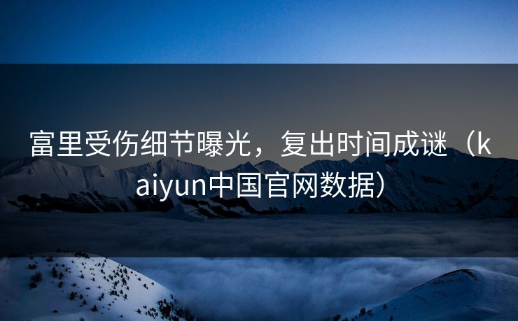 富里受伤细节曝光，复出时间成谜（kaiyun中国官网数据）