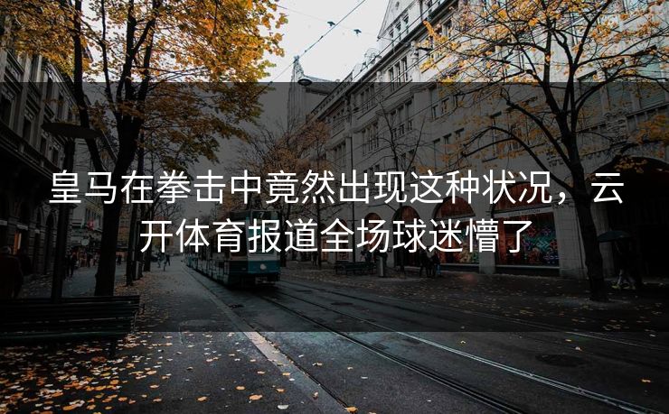 皇马在拳击中竟然出现这种状况，云开体育报道全场球迷懵了