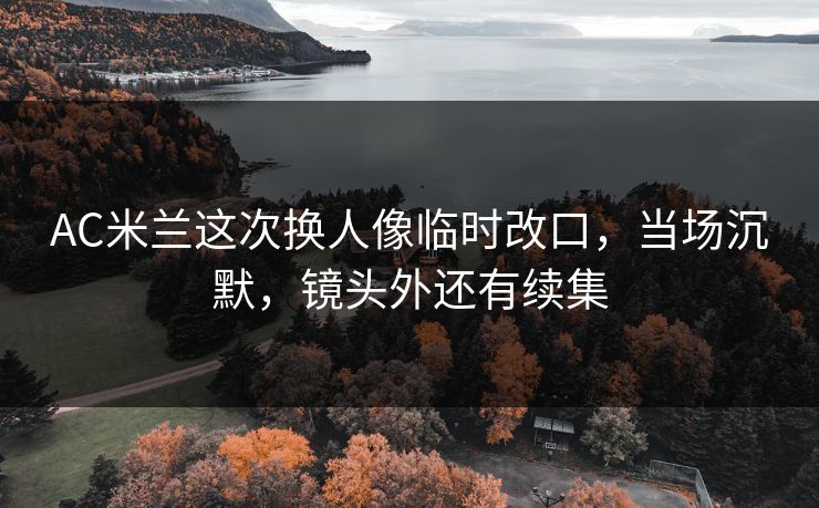 AC米兰这次换人像临时改口，当场沉默，镜头外还有续集