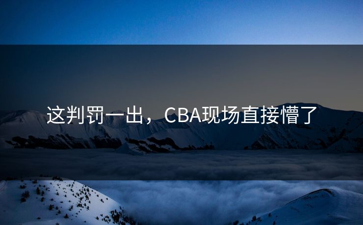 这判罚一出，CBA现场直接懵了