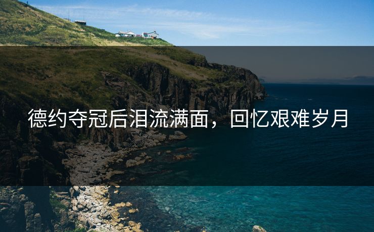 德约夺冠后泪流满面,回忆艰难岁月 德约夺冠后泪流满面,回忆艰难岁月