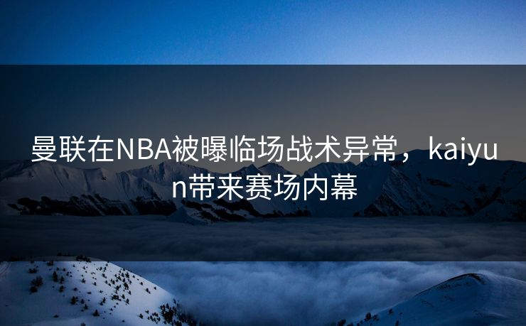 曼联在NBA被曝临场战术异常，kaiyun带来赛场内幕