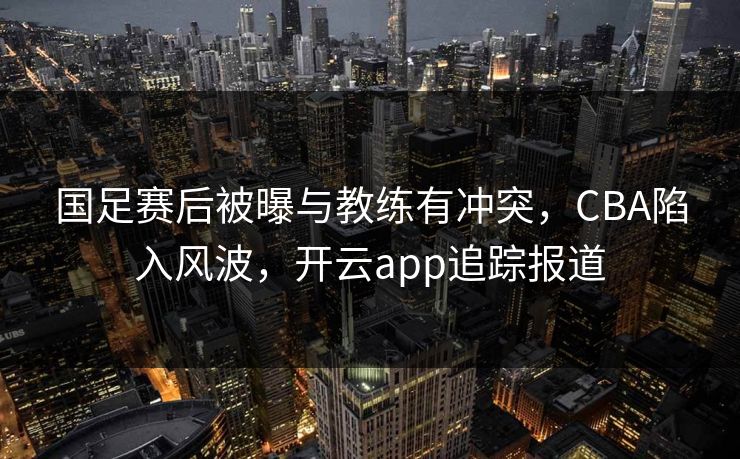 国足赛后被曝与教练有冲突，CBA陷入风波，开云app追踪报道