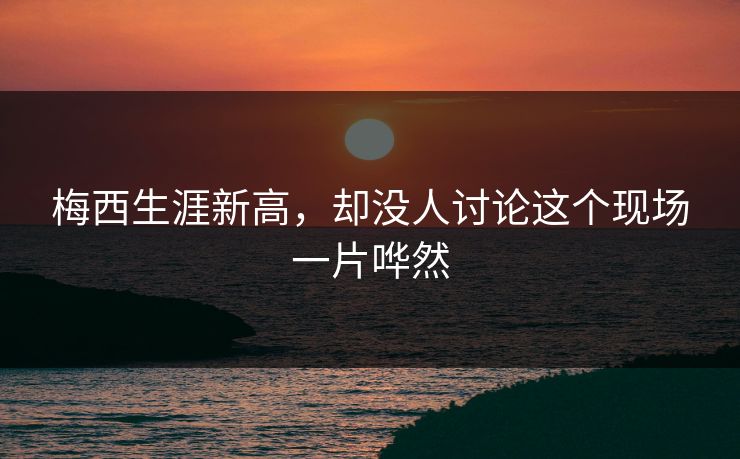 梅西生涯新高，却没人讨论这个现场一片哗然