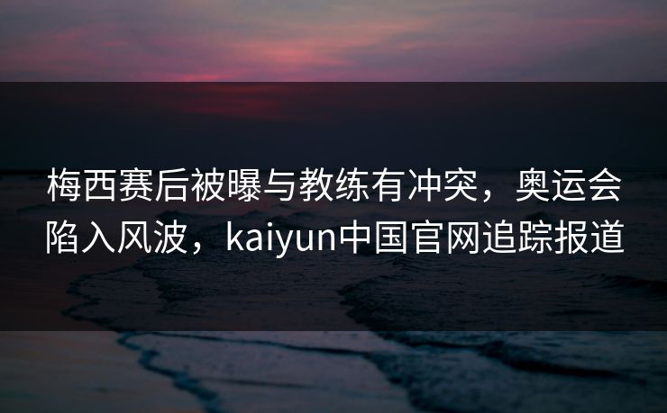 梅西赛后被曝与教练有冲突，奥运会陷入风波，kaiyun中国官网追踪报道