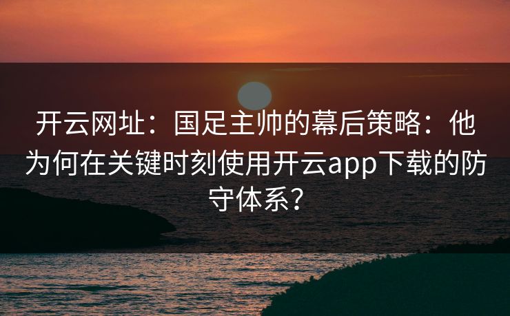 开云网址：国足主帅的幕后策略：他为何在关键时刻使用开云app下载的防守体系？