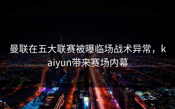 曼联在五大联赛被曝临场战术异常，kaiyun带来赛场内幕