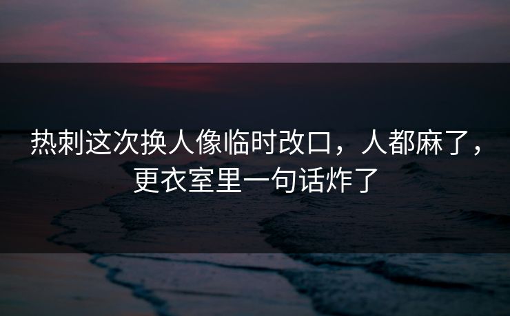 热刺这次换人像临时改口，人都麻了，更衣室里一句话炸了