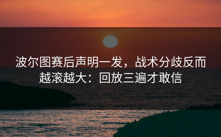 波尔图赛后声明一发，战术分歧反而越滚越大：回放三遍才敢信