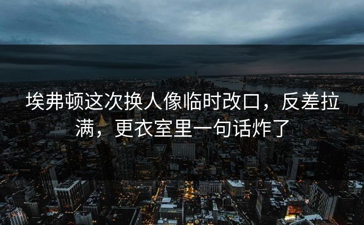 埃弗顿这次换人像临时改口，反差拉满，更衣室里一句话炸了