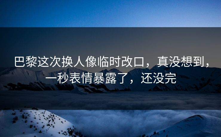 巴黎这次换人像临时改口，真没想到，一秒表情暴露了，还没完