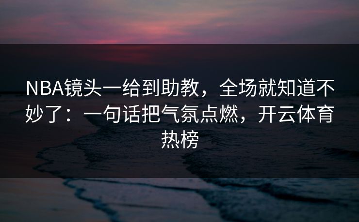NBA镜头一给到助教，全场就知道不妙了：一句话把气氛点燃，开云体育热榜